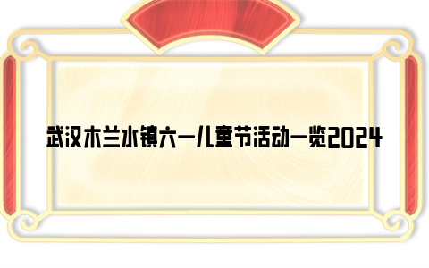 武汉木兰水镇六一儿童节活动一览2024