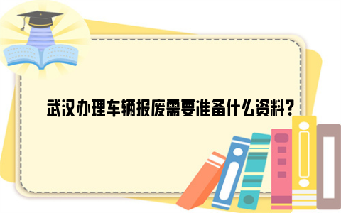 武汉办理车辆报废需要准备什么资料？