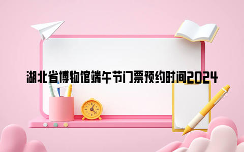 湖北省博物馆端午节门票预约时间2024