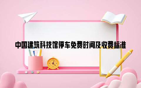 中国建筑科技馆停车免费时间及收费标准