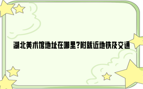 湖北美术馆地址在哪里?附就近地铁及交通指南