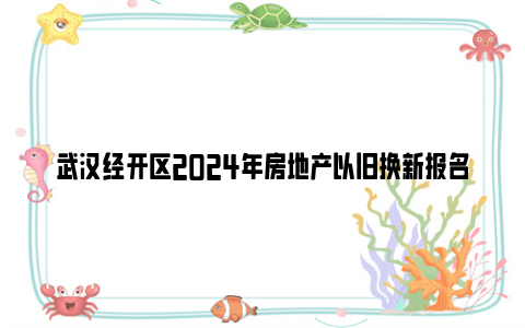 武汉经开区2024年房地产以旧换新报名时间+方式