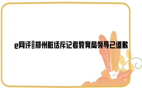 e网评|郑州脏话斥记者教育局领导已道歉 事件后续肯定会有一个交待!