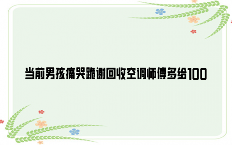 当前男孩痛哭跪谢回收空调师傅多给1000元 具体是什么情况？