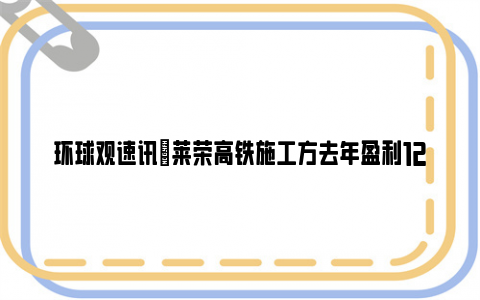 环球观速讯|莱荣高铁施工方去年盈利122亿 网友：那为什么还拖欠工人工资！