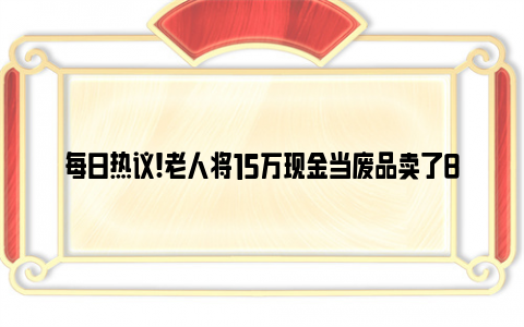 每日热议!老人将15万现金当废品卖了8元 还好追回来了！！