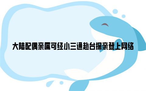 大陆配偶亲属可经小三通赴台探亲登上网络热搜了,到底是怎么了?