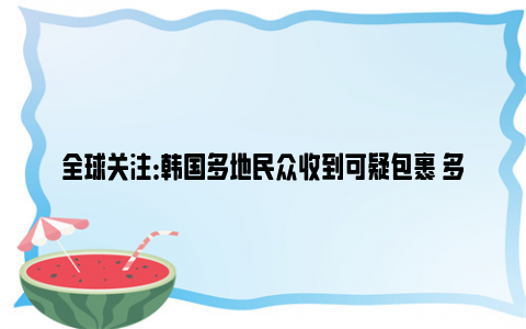 全球关注：韩国多地民众收到可疑包裹 多人拆开后出现呼吸困难眩晕症状！