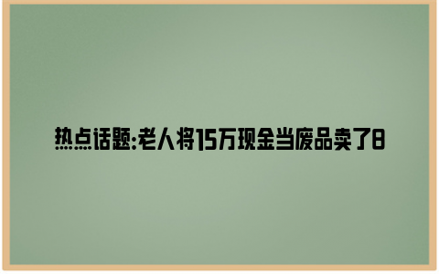 热点话题：老人将15万现金当废品卖了8元 具体是什么情况？