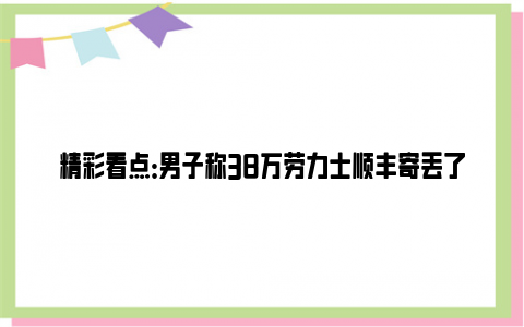 精彩看点：男子称38万劳力士顺丰寄丢了 顺丰表示只能赔偿1000元！