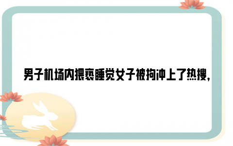 男子机场内猥亵睡觉女子被拘冲上了热搜，这释放了什么信号？