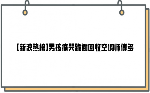 【新浪热榜】男孩痛哭跪谢回收空调师傅多给1000元 太可怜了！！