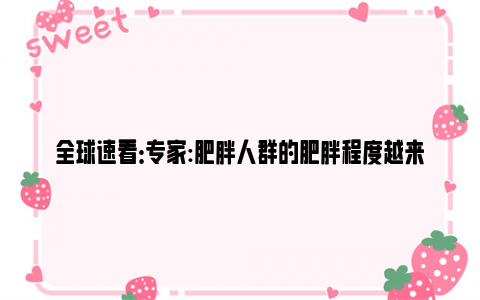 全球速看：专家:肥胖人群的肥胖程度越来越高 我国50%的人步入超重行列！