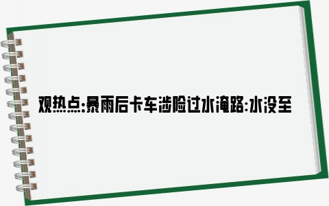 观热点：暴雨后卡车涉险过水淹路:水没至车窗 网友：真是技高人胆大！