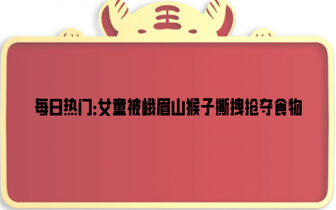 每日热门：女童被峨眉山猴子撕拽抢夺食物 网友：观个猴还得冒生命危险！