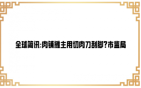 全球简讯:肉铺摊主用切肉刀刮脚?市监局:属实 网友：懂不懂啥叫“接地气”！