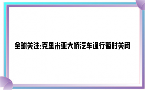 全球关注：克里米亚大桥汽车通行暂时关闭 防止乌方再次对大桥发动恐怖袭击！