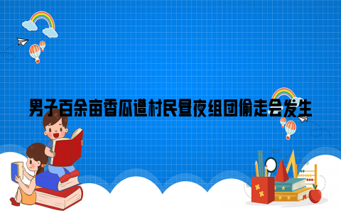 男子百余亩香瓜遭村民昼夜组团偷走会发生什么？