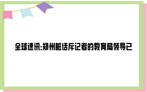 全球速讯：郑州脏话斥记者的教育局领导已道歉 卖学位的问题就这样不了了之？