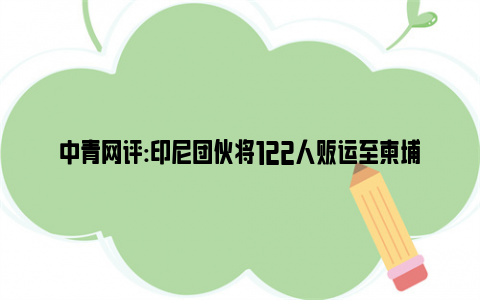 中青网评:印尼团伙将122人贩运至柬埔寨卖肾 连名校硕士生也难逃魔爪！