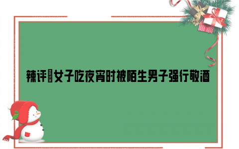 辣评|女子吃夜宵时被陌生男子强行敬酒 女子：很生气但不敢起冲突！！