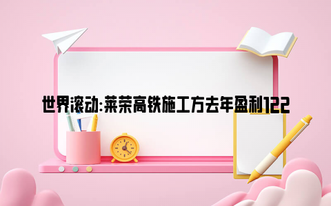 世界滚动:莱荣高铁施工方去年盈利122亿 中国最骄傲的高铁出事了？！