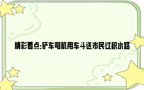 精彩看点：铲车司机用车斗送市民过积水路面 积水已过脚踝位置！！