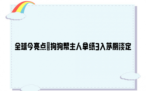 全球今亮点|狗狗帮主人拿纸3入茅厕淡定转身 网友：它绝对是故意的！！