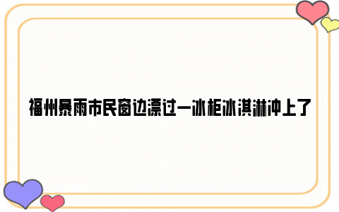 福州暴雨市民窗边漂过一冰柜冰淇淋冲上了热搜，这释放了什么信号？