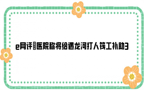 e网评|医院称将给遇龙河打人筏工补助3万 官方称他们被拘留是忍辱负重！