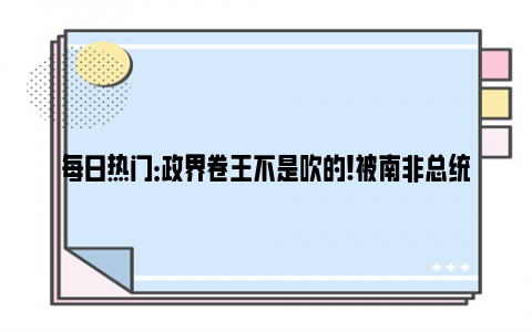 每日热门：政界卷王不是吹的!被南非总统当面夸赞 普京乐了 普京：八年从早到晚兢兢业业！！