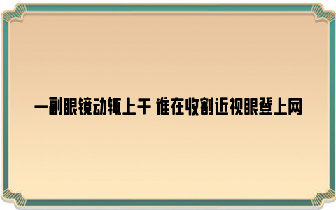 一副眼镜动辄上千 谁在收割近视眼登上网络热搜了, 咋啦?