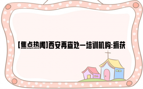 【焦点热闻】西安再查处一培训机构:抓获10人 网友：就怕事后会春风吹又生！