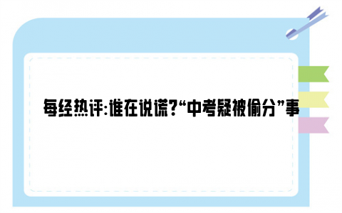 每经热评:谁在说谎？“中考疑被偷分”事件将鉴定笔迹 没考好还是被偷分？！