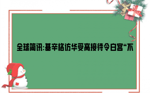 全球简讯:基辛格访华受高接待令白宫“不爽” 别把他们酸死了！