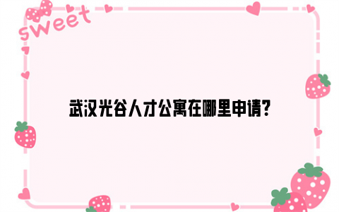 武汉光谷人才公寓在哪里申请？