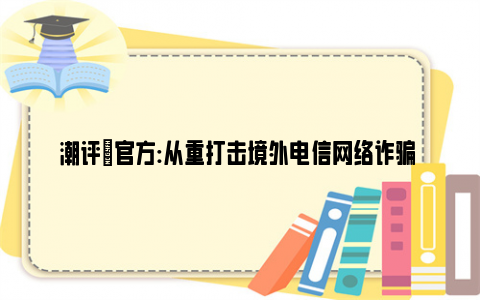 潮评|官方:从重打击境外电信网络诈骗 建议查查电诈背后的金主是谁？