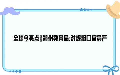 全球今亮点|郑州教育局:对爆粗口官员严厉批评 亡羊补牢最终丢失在群众中的威信！！