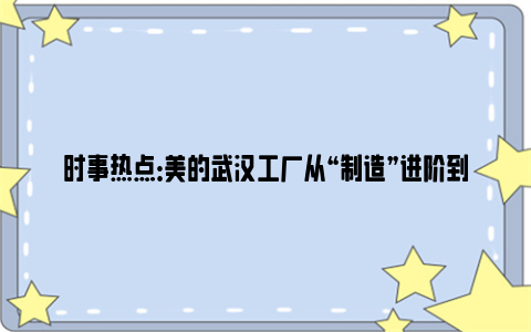 时事热点：美的武汉工厂从“制造”进阶到“智造”