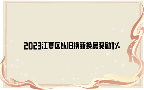 2023江夏区以旧换新换房奖励1%