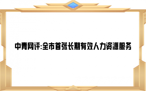 中青网评:全市首张长期有效人力资源服务许可证发出