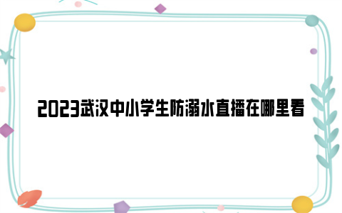 2023武汉中小学生防溺水直播在哪里看（手机+电视）