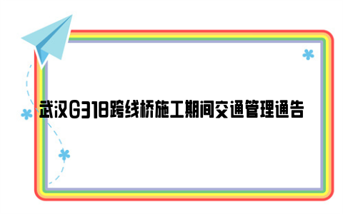 武汉G318跨线桥施工期间交通管理通告（2023—2024）