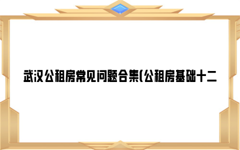 武汉公租房常见问题合集（公租房基础十二问）