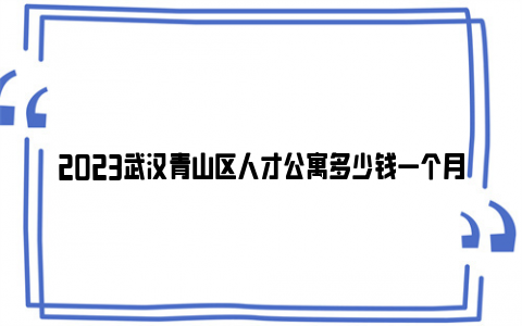 2023武汉青山区人才公寓多少钱一个月?