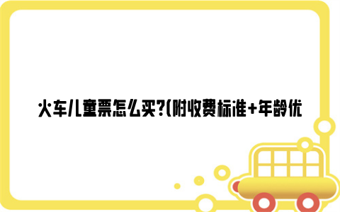 火车儿童票怎么买？（附收费标准+年龄优惠规定）