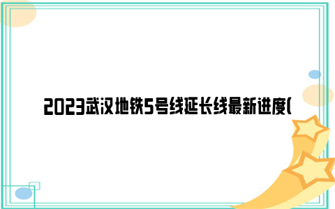 2023武汉地铁5号线延长线最新进度（附线路图）