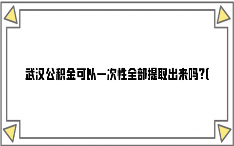 武汉公积金可以一次性全部提取出来吗？（附办理条件）