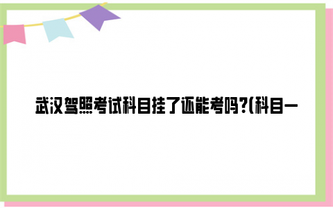 武汉驾照考试科目挂了还能考吗？（科目一+科目二+科目三+科目四）