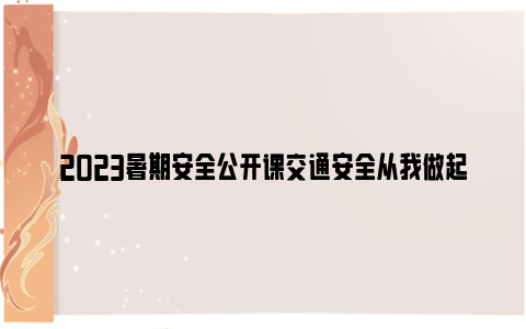 2023暑期安全公开课交通安全从我做起直播时间+观看入口